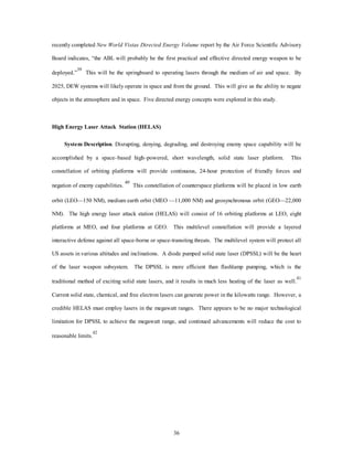 recently completed New World Vistas Directed Energy Volume report by the Air Force Scientific Advisory 
Board indicates, “the ABL will probably be the first practical and effective directed energy weapon to be 
deployed.”39 This will be the springboard to operating lasers through the medium of air and space. By 
2025, DEW systems will likely operate in space and from the ground. This will give us the ability to negate 
objects in the atmosphere and in space. Five directed energy concepts were explored in this study. 
36 
High Energy Laser Attack Station (HELAS) 
System Description. Disrupting, denying, degrading, and destroying enemy space capability will be 
accomplished by a space–based high–powered, short wavelength, solid state laser platform. This 
constellation of orbiting platforms will provide continuous, 24-hour protection of friendly forces and 
negation of enemy capabilities. 40 This constellation of counterspace platforms will be placed in low earth 
orbit (LEO—150 NM), medium earth orbit (MEO —11,000 NM) and geosynchronous orbit (GEO—22,000 
NM). The high energy laser attack station (HELAS) will consist of 16 orbiting platforms at LEO, eight 
platforms at MEO, and four platforms at GEO. This multilevel constellation will provide a layered 
interactive defense against all space-borne or space-transiting threats. The multilevel system will protect all 
US assets in various altitudes and inclinations. A diode pumped solid state laser (DPSSL) will be the heart 
of the laser weapon subsystem. The DPSSL is more efficient than flashlamp pumping, which is the 
traditional method of exciting solid state lasers, and it results in much less heating of the laser as well.41 
Current solid state, chemical, and free electron lasers can generate power in the kilowatts range. However, a 
credible HELAS must employ lasers in the megawatt ranges. There appears to be no majoU technological 
limitation for DPSSL to achieve the megawatt range, and continued advancements will reduce the cost to 
reasonable limits.42 
 