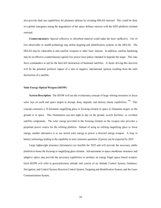 also provide dual–use capabilities for planetary defense by orienting HELAS outward. This could be done 
in a global emergency noting the degradation of the space defense mission with the GEO platform oriented 
38 
outward. 
Countermeasures Special reflective or absorbent material could make the laser ineffective. Use of 
low-observable or stealth technology may defeat targeting and identification systems on the HELAS. The 
HELAS may be vulnerable to anti-satellite weapons or other laser stations. In addition, satellite hardening 
may be an effective countermeasure against low power laser pulses intended to degrade the target. This may 
force commanders to opt for the hard kill destruction of hardened satellites. A factor driving this decision 
will be the potential political impact of a turn in negative international opinion resulting from the total 
destruction of a satellite. 
Solar Energy Optical Weapon (SEOW) 
System Description The SEOW will use the evolutionary concept of large orbiting structures to focus 
solar rays on earth and space targets to disrupt, deny, degrade, and destroy enemy capabilities. 44 This 
concept constructs a 10 kilometer magnifying glass or focusing element in space to illuminate targets on the 
ground or in space. This illumination can turn night to day on the ground, scorch facilities, or overheat 
satellite components. The solar energy provided to the focusing element on the weapon also provides a 
perpetual power source for the orbiting platform. Instead of using an orbiting magnifying glass to focus 
energy, another alternative is to use stored solar energy to power a directed energy weapon. A leap in 
battery technology leading to the capability to store immense quantities of power can be expected by 2025. 
Large lightweight structures (kilometers) are feasible for 2025 and will provide the necessary stable 
platform to house the focusing or magnifying glass element. Advancements in space membrane structures and 
adaptive optics may provide the necessary capabilities to produce an energy frugal space–based weapon. 
Each SEOW will orbit at geosynchronous altitude and consist of an Attitude Control System, Guidance, 
Navigation, and Control System, Reaction Control System, Targeting and Identification System, and the Laser 
Communications System. 
 