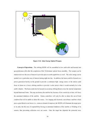 Figure 3-10. Solar Energy Optical Weapon. 
Concept of Operations. The orbiting SOEW will be assembled in low earth orbit and boosted into 
geosynchronous orbit after the completion of the 10-kilometer optical focus assembly. The weapon can be 
maneuvered over the area of interest to provide space-to-earth capabilities as well. The solar energy can be 
spotted over a particular area of interest turning night into day. In addition, the beam could be focused on a 
power generation facility on the ground to provide a continuous high– energy source or the station could 
focus its beam on a lower orbiting satellite to provide it solar power when it would normally be in the 
earth’s shadow. The beam could also be focused on an enemy orbiting threat to raise the internal temperature 
beyond functional limits. This may not destroy the satellite but, because of low sensitivity to heat, will force 
the automated shutdown of the satellite. Enemy controllers will only be able to detect the out–of–limit 
condition but will be unable to detect the source. For imaging and electronic surveillance satellites which 
pose a great threat to our forces (i.e., removes element of surprise), the SEOW will illuminate the target prior 
to its entry into the area of responsibility forcing an automated shutdown of the satellite or blinding of its 
sensors, thus preventing collection over our assets. Once the target has departed the protected area, 
39 
 