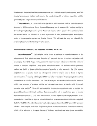 illumination is discontinued until the next threat enters the area. Although this will completely deny use of the 
imaging/reconnaissance platform to all users for that period of time, US surveillance capabilities will be 
40 
provided by other US government–controlled assets. 
Countermeasures. As a large fragile target, the optic or space membrane could be easily disrupted or 
destroyed by KEWs or objects. Enemy forces could attempt to ram the weapon with a kamikaze satellite in 
hopes of rupturing the adaptive optic system. As a result, an active defense system will be needed to counter 
this potential threat. An alternative is to use a large number of small membranes coupled with adaptive 
optics to form a synthetic aperture type focusing element. This will make the array less vulnerable by 
dispersing the elements which makeup the optics system. 
Electromagnetic Pulse (EMP) and High Power Microwave (HPM) Pills 
System Description.45 EMP radiation can be viewed as variations or created disturbances in the 
electromagnetic field which can cause disruption of electronic devices by arcing, overloading, and 
discharging. These EMP charges can be generated by numerous sources and can cause limited to extensive 
damage to electronic components. High power microwaves (HPM) can penetrate external protective 
surfaces and disable or damage critical components of a satellite or other spacecraft. The HPM weapon 
might be focused on specific circuits and subcomponents within the target in order to disrupt or degrade 
mission functions.46 Focusing and tuning the HPM to a specific wavelength or frequency might allow certain 
components to be isolated and affected. The EMP or HPM pills will be microsatellites which maneuver 
within close proximity of an enemy satellite and emit short–range pulses to interfere with the normal 
operation of the satellite.47 These pills are intended for short duration operations in order to minimize the 
potential for collision with friendly satellites. These microsatellites will be launched into space by aircraft, 
transatmospheric vehicles (TAVs), small launch vehicles, or small fighter aircraft using high impulse air-to-space 
missiles. After 30 to 60 days, the pills will be directed to move to a collection orbit to be recaptured 
by TAV. The EMP/HPM pill will consist of small, lightweight satellites with an EMP gun or HPM generator 
attached. This compact, short–range weapon will provide an adequate offensive counterspace capability 
which will be undetected by the enemy. Because of the longer wavelengths and wider beams generated by 
 