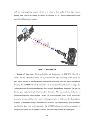EMP type weapons, pointing accuracy will not be as critical as those needed for laser type weapons. 
Although some EMP/HPM weapons exist today, the challenge for 2025 require miniaturization of the 
41 
spacecraft and the applicable weapon. 
Figure 3-11. EMP/HPM Pill. 
Concept of Operations. During prehostilities and during crises/war, EMP/HPM pills will be 
launched into orbit. These microsatellites will be positioned next to high– value enemy satellite systems and 
space systems operated by neutral countries or multinational corporations which may supply information to 
the enemy. The EMP/HPM pills will fly in formation with the enemy satellites until directed to engage. The 
explosive generator (or applicable weapon) will fire a fine tuned graduated pulse at the target. The goal is to 
deny the space capability through disruption and not destruction. This is especially true in the case of 
multinational corporation satellite systems. The pill can fire several rounds over a 60–day period at key 
times during the enemy satellite’s orbit when it is collecting information on US forces or downlinking data to 
the ground. When the EMP/HPM pill has completed its mission or is no longer necessary, it can be deorbited 
and allowed to decay in the earth’s atmosphere. The EMP/HPM pills can provide local neutralization of 
enemy satellite systems over the battlefield as well as global with a large number of cheap weapons. 
 
