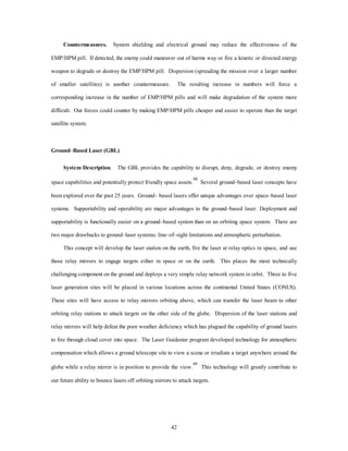 Countermeasures. System shielding and electrical ground may reduce the effectiveness of the 
EMP/HPM pill. If detected, the enemy could maneuver out of harms way or fire a kinetic or directed energy 
weapon to degrade or destroy the EMP/HPM pill. Dispersion (spreading the mission over a larger number 
of smaller satellites) is another countermeasure. The resulting increase in numbers will force a 
corresponding increase in the number of EMP/HPM pills and will make degradation of the system more 
difficult. Our forces could counter by making EMP/HPM pills cheaper and easier to operate than the target 
42 
satellite system. 
Ground–Based Laser (GBL) 
System Description. The GBL provides the capability to disrupt, deny, degrade, or destroy enemy 
space capabilities and potentially protect friendly space assets.48 Several ground–based laser concepts have 
been explored over the past 25 years. Ground– based lasers offer unique advantages over space–based laser 
systems. Supportability and operability are major advantages to the ground–based laser. Deployment and 
supportability is functionally easier on a ground–based system than on an orbiting space system. There are 
two major drawbacks to ground–laser systems: line–of–sight limitations and atmospheric perturbation. 
This concept will develop the laser station on the earth, fire the laser at relay optics in space, and use 
those relay mirrors to engage targets either in space or on the earth. This places the most technically 
challenging compRnent on the ground and deploys a very simple relay network system in orbit. Three to five 
laser generation sites will be placed in various locations across the continental United States (CONUS). 
These sites will have access to relay mirrors orbiting above, which can tranVfer the laser beam to other 
orbiting relay stations to attack targets on the other side of the globe. Dispersion of the laser stations and 
relay mirrors will help defeat the poor weather deficiency which has plaJued the capability of ground lasers 
to fire through cloud cover into space. The Laser Guidestar program developed technology for atmospheric 
compensation which allows a ground telescope site to view a scene or irradiate a target anywhere around the 
globe while a relay mirror is in position to provide the view.49 This technology will greatly contribute to 
our future ability to bounce lasers off orbiting mirrors to attack targets. 
 