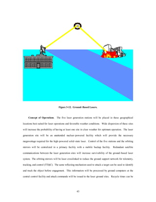 Figure 3-12. Ground–Based Lasers. 
Concept of Operations. The five laser generation stations will be placed in those geographical 
locations best suited for laser operations and favorable weather conditions. Wide dispersion of these sites 
will increase the probability of having at least one site in clear weather for optimum operation. The laser 
generation site will be an unattended nuclear–powered facility which will provide the necessary 
megawattage required for the high–powered solid–state laser. Control of the five stations and the orbiting 
mirrors will be centralized in a prLmary facility with a mobile backup facility. Redundant satellite 
communications between the laser generation sites will increase survivability of the ground–based laser 
system. The orbiting mirrors will be laser crosslinked to reduce the ground support network for telemetry, 
tracking, and control (TTC). The same reflecting mechanism used to attack a target can be used to identify 
and track the object before engagement. This information will be processed by ground computers at the 
central control facility and attack commands will be issued to the laser ground sites. Recycle times can be 
43 
 