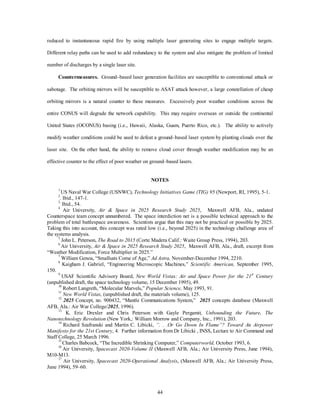 reduced to instantaneous rapid fire by using multiple laser generating sites to engage multiple targets. 
Different relay paths can be used to add redundancy to the system and also mitigate the problem of limited 
44 
number of discharges by a single laser site. 
Countermeasures. Ground–based laser generation facilities are susceptible to conventional attack or 
sabotage. The orbiting mirrors will be susceptible to ASAT attack however, a large constellation of cheap 
orbiting mirrors is a natural counter to these meaVures. Excessively poor weather conditions across the 
entire CONUS will degrade the network capability. This may require overseaV or outside the continental 
United States (OCONUS) basing (i.e., Hawaii, Alaska, Guam, Puerto Rico, etc.). The ability to actively 
modify weather conditions could be used to defeat a ground–based laser system by planting clouds over the 
laser site. On the other hand, the ability to remove cloud cover through weather modification may be an 
effective counter to the effect of poor weather on ground–based lasers. 
NOTES 
1 US Naval War College (USNWC), Technology Initiatives Game (TIG) 95 (Newport, RI, 1995), 5-1. 
2. Ibid., 147-1. 
3. Ibid., 54. 
4 Air University, Air  Space in 2025 Research Study 2025, Maxwell AFB, Ala., undated 
Counterspace team concept unnumbered. The space interdiction net is a possible technical approach to the 
problem of total battlespace awareness. Scientists argue that this may not be practical or possible by 2025. 
Taking this into account, this concept was rated low (i.e., beyond 2025) in the technology challenge area of 
the systems analysis. 
5 John L. Peterson, The Road to 2015 (Corte Madera Calif.: Waite Group Press, 1994), 203. 
6 Air University, Air  Space in 2025 Research Study 2025, Maxwell AFB, Ala., draft, excerpt from 
“Weather Modification, Force Multiplier in 2025.” 
7 William Genoa, “Smallsats Come of Age,” Ad Astra, November-December 1994, 2210. 
8 Kaigham J. Gabriel, “Engineering Microscopic Machines,” Scientific American, September 1995, 
150. 
9 USAF Scientific Advisory Board, New World Vistas: Air and Space Power for the 21st Century 
(unpublished draft, the space technology volume, 15 December 1995), 49. 
10 Robert Langreth, “Molecular Marvels,” Popular Science, May 1993, 91. 
11 New World Vistas, (unpublished draft, the materials volume), 125. 
12 2025 Concept, no. 900432, “Mantle Communications System,” 2025 concepts database (Maxwell 
AFB, Ala.: Air War College/2025, 1996). 
13. K. Eric Drexler and Chris Peterson with Gayle Pergamit, Unbounding the Future, The 
Nanotechnology Revolution (New York,: William Morrow and Company, Inc., 1991), 203. 
14 Richard Szafranski and Martin C. Libicki, “. . .Or Go Down In Flame”? Toward An Airpower 
Manifesto for the 21st Century, 4. Further information from Dr Libicki , INSS, Lecture to Air Command and 
Staff College, 25 March 1996. 
15 Charles Babcock, “The Incredible Shrinking Computer,” Computerworld, October 1993, 6. 
16 Air University, Spacecast 2020-Volume II (Maxwell AFB, Ala.; Air University Press, June 1994), 
M10-M13. 
17 Air University, Spacecast 2020-Operational Analysis, (Maxwell AFB, Ala.; Air University Press, 
June 1994), 59–60. 
 