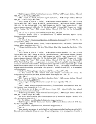 18 2025 Concept, no. 200049, “Satellite Reactive Armor (C007U),” 2025 concepts database (Maxwell 
45 
AFB, Ala.: Air War College/2025, 1996). 
19 2025 Concept, no. 200170, “Electronic signals duplication,” 2025 concepts database (Maxwell 
AFB, Ala.: Air War College/2025, 1996). 
20 2025 Concept, no. 900336, “Cloaking,” 2025 concepts database (Maxwell AFB, Ala.: Air War 
College/2025, 1996); 2025 Concept, no. 900338, “Stealth Technology,” 2025 concepts database (Maxwell 
AFB, Ala.: Air War College/2025, 1996); 2025 Concept, no. 900378, “Smart metals aircraft,” 2025 
concepts database (Maxwell AFB, Ala.: Air War College/2025, 1996) and 2025 Concept, no. 900605, 
“Active Cloaking Film/`Paint`,” 2025 concepts database (Maxwell AFB, Ala.: Air War College/2025, 
1996). 
21 Sun Tzu, The Art of War (Oxford: Oxford University Press, 1963), 66. 
22 Electronic Warfare Threat to US Communications (U), Defense Intelligence Agency. (Secret) 
Information extracted is unclassified. 
23 Ibid., 32. 
24 Maj James G. Lee, Counterspace Operations for Information Dominance (Maxwell AFB, Ala.: Air 
University Press, 1995), 34. 
25 Charles A. Fowler and Robert F. Nesbit, “Tactical Deception in Air-Land Warfare,” (derived from 
Defense Science Board Study 1982–83), 17. 
26 J. Jones, Stealth Technology—The Art of Black Magic (Blue Ridge Summit, Pa.: Tab Books, 1989), 
2. 
27 Ibid., 13. 
28 2025 Concept, no. 900336, “Cloaking,” 2025 concepts database (Maxwell AFB, Ala.: Air War 
College/2025, 1996); 2025 Concept, no. 900338, “Stealth Technology,” 2025 concepts database (Maxwell 
AFB, Ala.: Air War College/2025, 1996); 2025 Concept, no. 900378, “Smart metals aircraft,” 2025 
concepts database (Maxwell AFB, Ala.: Air War College/2025, 1996) and 2025 Concept, no. 900605, 
“Active Cloaking Film/`Paint`,” 2025 concepts database (Maxwell AFB, Ala.: Air War College/2025, 
1996). Nanotechnology offers a very great return on investment if it can be applied to technologies such as 
cloaking or molecular–sized computers. This paper explores a possible technical approach to space stealth 
which some scientists argue will not be practical or possible by 2025. This concern is addressed in the 
systems analysis by assigning such systems a low score (i.e., probably beyond 2025) in the technology 
challenge category. 
29 John Travis, “Building Bridges to the Nanoworld,” Science, March 1994, 1703. 
30 K. Eric Drexler and Chris Peterson with Gayle Pergamit, Unbounding the Future, The 
Nanotechnology Revolution (New York, William Morrow and Company, Inc., 1991), 20. 
31 Ibid., 144–145. 
32 2025 Concept, no. 901178, “Space Debris Repulsion Field,” 2025 concepts database (Maxwell 
AFB, Ala.: Air War College/2025, 1996). 
33 Craig A. Rogers, “Intelligent Materials,” Scientific American, September 1995, 154. 
34 Ibid., 5. 
35 Roger C. Hunter, A United States Antisatellite Policy for a Multipolar World, (Maxwell AFB, Ala.: 
Air University Press, October 1995), 17–24. 
36 Air University, Air  Space in 2025 Research Study 2025, Maxwell AFB, Ala., undated, 
Counterspace team concept unnumbered. 
37 2025 Concept, no. 900292, “Alpha Strikestar Transatmospheric,” 2025 concepts database (Maxwell 
AFB, Ala.: Air War College/2025, 1996). 
38 Maj Steve R. Petersen, USAF, Space Control and the Role of Antisatellite Weapons (Maxwell AFB, 
Ala.: Air University Press, 1991), x. 
39 New World Vistas, (unpublished draft, the directed energy volume), vi. 
40 2025 Concept, no. 900420, “Laser Attack Station,” 2025 concepts database (Maxwell AFB, Ala.: 
Air War College/2025, 1996). 
41 New World Vistas, (unpublished draft, the directed energy volume), x. 
42 Ibid., vii. 
43 Some scientists have argued the level of artificial intelligence required will not be achieved by 2025. 
This study acknowledges this debate, however, HELAS will gain most of its advantage from the ability to 
 
