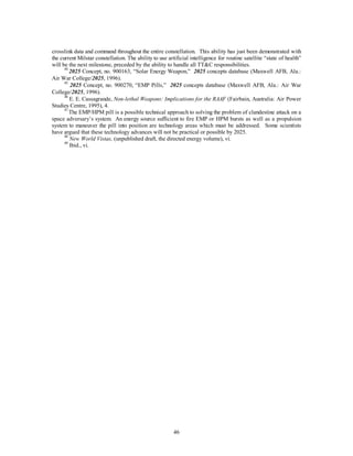 crosslink data and command throughout the entire constellation. This ability has just been demonstrated with 
the current Milstar constellation. The ability to use artificial intelligence for routine satellite “state of health” 
will be the next milestone, preceded by the ability to handle all TTC responsibilities. 
44 2025 Concept, no. 900163, “Solar Energy Weapon,” 2025 concepts database (Maxwell AFB, Ala.: 
46 
Air War College/2025, 1996). 
45 2025 Concept, no. 900270, “EMP Pills,” 2025 concepts database (Maxwell AFB, Ala.: Air War 
College/2025, 1996). 
46 E. E. Cassagrande, Non-lethal Weapons: Implications for the RAAF (Fairbain, Australia: Air Power 
Studies Centre, 1995), 4. 
47 The EMP/HPM pill is a possible technical approach to solving the problem of clandestine attack on a 
space adversary’s system. An energy source sufficient to fire EMP or HPM bursts as well as a propulsion 
system to maneuver the pill into position are technology areas which must be addressed. Some scientists 
have argued that these technology advances will not be practical or possible by 2025. 
48 New World Vistas, (unpublished draft, the directed energy volume), vi. 
49 Ibid., vi. 
 