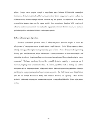 efforts. Directed energy weapons (ground– or space–based lasers, Strikestar TAV) provide commanders 
instantaneous destruction options for global and theater control. Kinetic energy weapon systems (surface, air, 
or space based), because of range and time limitation may best provide kill capabilities in the area of 
responsibility however, they can also engage globally from prepositioned locations. With a variety of 
offensive counterspace weapons to provide flexible engagements options to decision makers, we must also 
possess responsive and capable defensive counterspace systems. 
49 
Defensive Counterspace Operations 
Defensive counterspace operations consist of active and passive measures designed to reduce the 
effectiveness of enemy space systems targeted against friendly interests. Active defense measures detect, 
identify, intercept, and disrupt or destroy threatening space systems. Passive defense involves protecting 
friendly space assets by satellite design and maneuver, warning commanders of enemy space threats, and 
minimizing these threats though camouflage, emission control, deception, and decoys, thus denying the enemy 
space data.2 The Space Interdiction Net provides a valuable defensive capability by monitoring, and if 
necessary, targeting enemy communication links. In addition, capabilities such as cloaking and satellite 
bodyguards will be integrated to protect friendly space assets. Successfully employing coordinated offensive 
and defensive counterspace operations leads to space superiority. The High Energy Laser Attack Station 
(HELAS) and Ground Based Laser (GBL) offer immediate defensive kill capability. These flexible 
defensive systems can provide near instantaneous response to detected and identified threats to our space 
system. 
 
