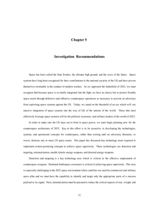 Chapter 5 
Investigation Recommendations 
Space has been called the final frontier, the ultimate high ground, and the wave of the future. Space 
systems have long been recognized for their contributions to the national security of the US and have proven 
themselves invaluable in the conduct of modern warfare. As we approach the battlefield of 2025, we must 
recognize that because space is so totally integrated into the fight, we have no choice but to protect friendly 
space assets through defensive and offensive counterspace operations as necessary to prevent an adversary 
from exploiting space systems against the US. Today, we stand on the threshold of an era which will see 
massive integration of space systems into the way of life of the nations of the world. Those that most 
effectively leverage space systems will be the political, economic, and military leaders of the world of 2025. 
In order to make sure the US stays out in front in space power, we must begin planning now for the 
counterspace architecture of 2025. Key to this effort is to be proactive in developing the technologies, 
systems, and operational concepts for counterspace, rather than waiting until an adversary threatens, or 
worse, destroys one or more US space assets. This paper has discussed key technology areas required to 
implement certain promising concepts to achieve space superiority. These technologies are detection and 
targeting, miniaturization, stealth, kinetic energy weapons, and directed energy weapons. 
Detection and targeting is a key technology area which is critical to the effective employment of 
counterspace weapons. Dominant battlespace awareness is critical in achieving space superiority. This area 
is especially challenging in the 2025 space environment where satellites are used by commercial and military 
users alike and we must have the capability to identify and target only the appropriate parts of a mission 
payload or its signal. Next, miniaturization must be pursued to reduce the critical aspects of size, weight, and 
51 
 
