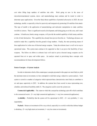 cost when lifting large numbers of satellites into orbit. Work going on now in the areas of 
microelectromechanical systems, micro- and nanotechnology must continue and be tested in order to 
determine space applications. Given the likely threat capabilities of potential adversaries in 2025, the next 
technology, stealth, is especially critical to passively and inexpensively protecting US satellites from attack. 
This type of stealth is the application of nanotechnology and molecular manipulation to make satellites 
invisible to sensors. There is significant research, development, and testing going on in this area, and it must 
continue. A fourth area, kinetic energy weapons, will provide the needed capability to hold enemy satellites 
at risk of total destruction. This capability has already been proven from the air. Technology advances are 
needed to make this a capability from the ground in large numbers. Finally, the most promising means of 
force application lie in the area of directed energy weapons. Today the airborne laser is well on its way to 
operational status. This system must continue to be supported so that it can prove the feasibility of laser 
weapons. The follow–on efforts to airborne laser will need to prove directed energy weapons can be 
operated from air to space and within space. An analysis aimed at prioritizing these concepts with 
52 
recommendations for future development follows. 
Future Concepts—A System Analysis 
In order to determine which of the counterspace concepts presented in this paper are most likely to yield 
the maximum return on investment, we have attempted to rank them using a subjective system analysis. Each 
system is scored in a number of categories which represent those characteristics most likely to contribute to 
air and space superiority in 2025. In addition, the systems have been scored in areas representing cost, 
schedule, and technical feasibility (table 3). The categories used to score the systems are: 
Commercial Applicability - The extent to which the concept has technology spin-offs which contribute 
to the commercial sector. (5= very high commercial application; 1= very low commercial application). 
Availability - Probability that the system will be operational in 2025. (5= very probable; 1= very 
improbable). 
Payback - Return on investment will be very critical, especially in a world in which the defense budget 
is shrinking. (5= very high return on investment; 1= very low return on investment). 
 