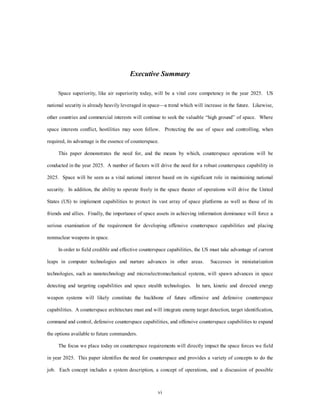 Executive Summary 
Space superiority, like air superiority today, will be a vital core competency in the year 2025. US 
national security is already heavily leveraged in space—a trend which will increase in the future. Likewise, 
other countries and commercial interests will continue to seek the valuable “high ground” of space. Where 
space interests conflict, hostilities may soon follow. Protecting the use of space and controlling, when 
required, its advantage is the essence of counterspace. 
This paper demonstrates the need for, and the means by which, counterspace operations will be 
conducted in the year 2025. A number of factors will drive the need for a robust counterspace capability in 
2025. Space will be seen as a vital national interest based on its significant role in maintaining national 
security. In addition, the ability to operate freely in the space theater of operations will drive the United 
States (US) to implement capabilities to protect its vast array of space platforms as well as those of its 
friends and allies. Finally, the importance of space assets in achieving information dominance will force a 
serious examination of the requirement for developing offensive counterspace capabilities and placing 
vi 
nonnuclear weapons in space. 
In order to field credible and effective counterspace capabilities, the US must take advantage of current 
leaps in computer technologies and nurture advances in other areas. Successes in miniaturization 
technologies, such as nanotechnology and microelectromechanical systems, will spawn advances in space 
detecting and targeting capabilities and space stealth technologies. In turn, kinetic and directed energy 
weapon systems will likely constitute the backbone of future offensive and defensive counterspace 
capabilities. A counterspace architecture must and will integrate enemy target detection, target identification, 
command and control, defensive counterspace capabilities, and offensive counterspace capabilities to expand 
the options available to future commanders. 
The focus we place today on counterspace requirements will directly impact the space forces we field 
in year 2025. This paper identifies the need for counterspace and provides a variety of concepts to do the 
job. Each concept includes a system description, a concept of operations, and a discussion of possible 
 