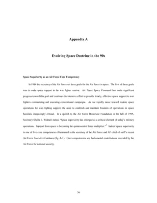 Appendix A 
Evolving Space Doctrine in the 90s 
Space Superiority as an Air Force Core Competency 
In 1994 the secretary of the Air Force set three goals for the Air Force in space. The first of these goals 
was to make space support to the war fighter routine. Air Force Space Command has made significant 
progress toward this goal and continues its intensive effort to provide timely, effective space support to war 
fighters commanding and executing conventional campaigns. As we rapidly move toward routine space 
operations for war–fighting support, the need to establish and maintain freedom of operations in space 
becomes increasingly critical. In a speech to the Air Force Historical Foundation in the fall of 1995, 
Secretary Sheila E. Widnall stated, “Space superiority has emerged as a critical element of today’s military 
operations. Support from space is becoming the quintessential force multiplier.”1 Indeed space superiority 
is one of five core competencies illuminated in the secretary of the Air Force and AF chief of staff’s recent 
Air Force Executive Guidance (fig. A-1). Core competencies are fundamental contributions provided by the 
56 
Air Force for national security. 
 