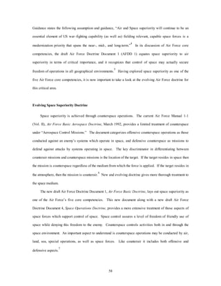 Guidance states the following assumption and guidance, “Air and Space superiority will continue to be an 
essential element of US war–fighting capability (as well as) fielding relevant, capable space forces is a 
modernization priority that spans the near-, mid-, and long-term.”4 In its discussion of Air Force core 
competencies, the draft Air Force Doctrine Document 1 (AFDD 1) equates space superiority to air 
superiority in terms of critical importance, and it recognizes that control of space may actually secure 
freedom of operations in all geographical environments.5 Having explored space superiority as one of the 
five Air Force core competencies, it is now important to take a look at the evolving Air Force doctrine for 
58 
this critical area. 
Evolving Space Superiority Doctrine 
Space superiority is achieved through counterspace operations. The current Air Force Manual 1-1 
(Vol. II), Air Force Basic Aerospace Doctrine, March 1992, provides a limited treatment of counterspace 
under “Aerospace Control Missions.” The document categorizes offensive counterspace operations as those 
conducted against an enemy’s systems which operate in space, and defensive counterspace as missions to 
defend against attacks by systems operating in space. The key discriminator in differentiating between 
counterair missions and counterspace missions is the location of the target. If the target resides in space then 
the mission is counterspace regardless of the medium from which the force is applied. If the target resides in 
the atmosphere, then the mission is counterair.6 New and evolving doctrine gives more thorough treatment to 
the space medium. 
The new draft Air Force Doctrine Document 1, Air Force Basic Doctrine, lays out space superiority as 
one of the Air Force’s five core competencies. This new document along with a new draft Air Force 
Doctrine Document 4, Space Operations Doctrine, provides a more extensive treatment of those aspects of 
space forces which support control of space. Space control assures a level of freedom of friendly use of 
space while denying this freedom to the enemy. Counterspace controls activities both in and through the 
space environment. An important aspect to understand is counterspace operations may be conducted by air, 
land, sea, special operations, as well as space forces. Like counterair it includes both offensive and 
defensive aspects.7 
 
