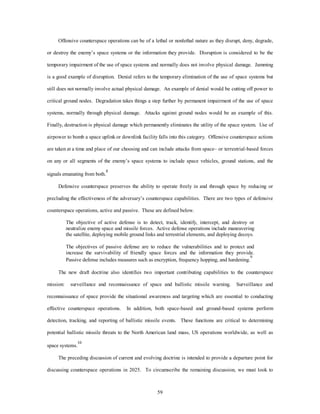 Offensive counterspace operations can be of a lethal or nonlethal nature as they disrupt, deny, degrade, 
or destroy the enemy’s space systems or the information they provide. Disruption is considered to be the 
temporary impairment of the use of space systems and normally does not involve physical damage. Jamming 
is a good example of disruption. Denial refers to the temporary elimination of the use of space systems but 
still does not normally involve actual physical damage. An example of denial would be cutting off power to 
critical ground nodes. Degradation takes things a step further by permanent impairment of the use of space 
systems, normally through physical damage. Attacks against ground nodes would be an example of this. 
Finally, destruction is physical damage which permanently eliminates the utility of the space system. Use of 
airpower to bomb a space uplink or downlink facility falls into this category. Offensive counterspace actions 
are taken at a time and place of our choosing and can include attacks from space– or terrestrial-based forces 
on any or all segments of the enemy’s space systems to include space vehicles, ground stations, and the 
59 
signals emanating from both.8 
Defensive counterspace preserves the ability to operate freely in and through space by reducing or 
precluding the effectiveness of the adversary’s counterspace capabilities. There are two types of defensive 
counterspace operations, active and passive. These are defined below. 
The objective of active defense is to detect, track, identify, intercept, and destroy or 
neutralize enemy space and missile forces. Active defense operations include maneuvering 
the satellite, deploying mobile ground links and terrestrial elements, and deploying decoys. 
The objectives of passive defense are to reduce the vulnerabilities and to protect and 
increase the survivability of friendly space forces and the information they provide. 
Passive defense includes measures such as encryption, frequency hopping, and hardening.9 
The new draft doctrine also identifies two important contributing capabilities to the counterspace 
mission: surveillance and reconnaissance of space and ballistic missile warning. Surveillance and 
reconnaissance of space provide the situational awareness and targeting which are essential to conducting 
effective counterspace operations. In addition, both space-based and ground-based systems perform 
detection, tracking, and reporting of ballistic missile events. These functions are critical to determining 
potential ballistic missile threats to the North American land mass, US operations worldwide, as well as 
space systems.10 
The preceding discussion of current and evolving doctrine is intended to provide a departure point for 
discussing counterspace operations in 2025. To circumscribe the remaining discussion, we must look to 
 