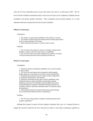where the Air Force leadership wants us to go in the relative near–term as we then leap to 2025. The Air 
Force Executive Guidance document provides vectors across all areas of core competency including relevant 
assumptions and specific guidance statements. These assumptions and associated guidance are of such 
importance that they are quoted here from the Executive Guidance: 
60 
Offensive Counterspace 
Assumptions: 
1. US reliance on space-based capabilities will continue to increase. 
2. The number of national and non-national entities utilizing space-based 
assets to gain advantage will increase. 
3. Space situational awareness is critical to space control. 
Guidance 
1. The Air Force will continue to improve its ability to disrupt, deny, 
degrade, or destroy adversary space assets or capabilities. 
2. The Air Force must survey space and protect its ability to use space 
while preventing adversaries from interfering with that use. 
Defensive Counterspace 
Assumptions: 
1. Protection, denial, and negation capabilities are core and essential 
to space control. 
2. The Air Force must expect and be prepared to defend against 
attacks (physical or electronic) on our space systems and facilities. 
3. Protecting and assuring US access to space systems employment 
is essential to protecting US vital interests. 
4. Protection of national security space systems capabilities using 
traditional measures such as deception, ground/space segment 
hardening, and secure C4I techniques and non-traditional measures 
through integration of defensive Information Warfare measures are 
necessary to achieve adversary uncertainty about US intentions, plans, 
and operations. 
5. Protecting the Earth and our space-based assets against damage 
from extraterrestrial objects deserves consideration. 
Guidance: 
1. The Air Force must continue to enhance its denial, protection and 
negation capabilities.11 
Although fairly general in nature, the three guidance statements above give us a leaping off point to 
imagine the road down which the Air Force must travel to achieve a truly robust counterspace capability in 
 