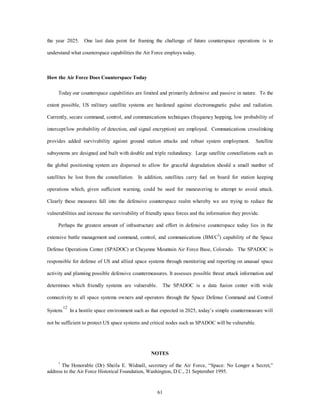 the year 2025. One last data point for framing the challenge of future counterspace operations is to 
understand what counterspace capabilities the Air Force employs today. 
61 
How the Air Force Does Counterspace Today 
Today our counterspace capabilities are limited and primarily defensive and passive in nature. To the 
extent possible, US military satellite systems are hardened against electromagnetic pulse and radiation. 
Currently, secure command, control, and communications techniques (frequency hopping, low probability of 
intercept/low probability of detection, and signal encryption) are employed. Communications crosslinking 
provides added survivability against ground station attacks and robust system employment. Satellite 
subsystems are designed and built with double and triple redundancy. Large satellite constellations such as 
the global positioning system are dispersed to allow for graceful degradation should a small number of 
satellites be lost from the constellation. In addition, satellites carry fuel on board for station keeping 
operations which, given sufficient warning, could be used for maneuvering to attempt to avoid attack. 
Clearly these measures fall into the defensive counterspace realm whereby we are trying to reduce the 
vulnerabilities and increase the survivability of friendly space forces and the information they provide. 
Perhaps the greatest amount of infrastructure and effort in defensive counterspace today lies in the 
extensive battle management and command, control, and communications (BM/C3) capability of the Space 
Defense Operations Center (SPADOC) at Cheyenne Mountain Air Force Base, Colorado. The SPADOC is 
responsible for defense of US and allied space systems through monitoring and reporting on unusual space 
activity and planning possible defensive countermeasures. It assesses possible threat attack information and 
determines which friendly systems are vulnerable. The SPADOC is a data fusion center with wide 
connectivity to all space systems owners and operators through the Space Defense Command and Control 
System.12 In a hostile space environment such as that expected in 2025, today’s simple countermeasure will 
not be sufficient to protect US space systems and critical nodes such as SPADOC will be vulnerable. 
NOTES 
1 The Honorable (Dr) Sheila E. Widnall, secretary of the Air Force, “Space: No Longer a Secret,” 
address to the Air Force Historical Foundation, Washington, D.C., 21 September 1995. 
 