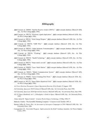 Bibliography 
2025 Concept, no. 200049, “Satellite Reactive Armor (C007U).” 2025 concepts database (Maxwell AFB, 
63 
Ala.: Air War College/2025, 1996). 
2025 Concept, no. 200170, “Electronic signals duplication.” 2025 concepts database (Maxwell AFB, Ala.: 
Air War College/2025, 1996). 
2025 Concept, no. 900163, “Solar Energy Weapon.” 2025 concepts database (Maxwell AFB, Ala.: Air War 
College/2025, 1996). 
2025 Concept, no. 900270, “EMP Pills.” 2025 concepts database (Maxwell AFB, Ala.: Air War 
College/2025, 1996). 
2025 Concept, no. 900292, “Alpha Strikestar Transatmospheric.” 2025 concepts database (Maxwell AFB, 
Ala.: Air War College/2025, 1996). 
2025 Concept, no. 900336, “Cloaking.” 2025 concepts database (Maxwell AFB, Ala.: Air War 
College/2025, 1996). 
2025 Concept, no. 900338, “Stealth Technology.” 2025 concepts database (Maxwell AFB, Ala.: Air War 
College/2025, 1996). 
2025 Concept, no. 900378, “Smart metals aircraft.” 2025 concepts database (Maxwell AFB, Ala.: Air War 
College/2025, 1996). 
2025 Concept, no. 900420, “Laser Attack Station.” 2025 concepts database (Maxwell AFB, Ala.: Air War 
College/2025, 1996). 
2025 Concept, no. 900432, “Mantle Communications System.” 2025 concepts database (Maxwell AFB, 
Ala.: Air War College/2025, 1996). 
2025 Concept, no. 900605, “Active Cloaking Film/`Paint`.” 2025 concepts database (Maxwell AFB, Ala.: 
Air War College/2025, 1996). 
2025 Concept, no. 901178, “Space Debris Repulsion Field.” 2025 concepts database (Maxwell AFB, Ala.: 
Air War College/2025, 1996). 
Air Force Doctrine Document 4, Space Operations Doctrine (First Draft), 15 August 1995. 
Air University, Spacecast 2020-Volume II, Maxwell AFB, Ala.: Air University Press, June 1994. 
Air University, Spacecast 2020-Operational Analysis, Maxwell AFB, Ala.: Air university Press, June 1994. 
AU-18. Space Handbook. vol. 1, A Warfighter’s Guide to Space. Maxwell AFB, Ala.: Air University Press, 
1993. 
Asker, James R. “Space Control,” Aviation Week  Space Technology, 23 May 1994, 57. 
Babcock, Charles. “The Incredible Shrinking Computer,” Computerworld, October 1993, 6. 
Barnett, Jeffery R. Future War, An Assessment of Aerospace Campaigns in 2010. Maxwell AFB, Ala.: Air 
University Press, 1996. 
Cassagrande, E.E. Non-lethal Weapons: Implications for the RAAF. Fairbain, Australia: Air Power Studies 
Centre, 1995. 
 