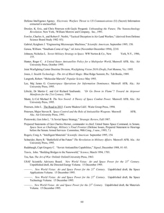 Defense Intelligence Agency. Electronic Warfare Threat to US Communications (U) (Secret) Information 
64 
extracted is unclassified. 
Drexler, K. Eric, and Chris Peterson with Gayle Pergamit. Unbounding the Future, The Nanotechnology 
Revolution. New York,: William Morrow and Company, Inc., 1991. 
Fowler, Charles A., and Robert F. Nesbit, “Tactical Deception in Air-Land Warfare,” (derived from Defense 
Science Board Study 1982–83). 
Gabriel, Kaigham J. “Engineering Microscopic Machines,” Scientific American, September 1995, 150. 
Genoa, William. “Smallsats Come of Age,” Ad Astra (November-December 1994), 2210. 
Johnson, Nicholas L. Soviet Military Strategy in Space. WW Norton  Co., New York, N.Y., 1986, 
155. 
Hunter, Roger C. A United States Antisatellite Policy for a Multipolar World, Maxwell AFB, Ala.: Air 
University Press, October 1995. 
Joint Warfighting Center Doctrine Division, Warfighting Vision 2010 (Draft), Fort Monroe, Va.: 1995. 
Jones, J. Stealth Technology—The Art of Black Magic. Blue Ridge Summit, Pa.: Tab Books, 1989. 
Langreth, Robert. “Molecular Marvels” Popular Science May 1993. 
Lee, Maj James G. Counterspace Operations for Information Dominance. Maxwell AFB, Ala.: Air 
University Press, 1995. 
Libicki, Dr Martin C. and Col Richard Szafranski. “Or Go Down in Flame”? Toward An Airpower 
Manifesto for the 21st Century, 1996. 
Mantz, Lt Col Michael R. The New Sword: A Theory of Space Combat Power. Maxwell AFB, Ala.: Air 
University Press, 1995. 
Petersen, John L. The Road to 2015. Caorte Madera Calif.: Waite Group Press, 1994. 
Petersen, Major Steven R. Space Control and the Role of Antisatellite Weapons. Maxwell AFB, 
Ala.: Air University Press, 1991. 
Piotrowski, Gen John L. “A Soviet Space Strategy,” Strategic Review, Fall 1987. 
Prepared Statements of Gen Charles Horner, commander in chief, United States Space Command, in Senate, 
Space Seen as Challenge, Military’s Final Frontier (Defense Issues, Prepared Statement to Hearings 
before the Senate Armed Services Committee, 90th Cong., 1 sess., 1993, 7.) 
Rogers, Craig A. “Intelligent Materials” Scientific American September 1995, 154. 
Schneider, Barry R. “Battlefield of the Future” The Revolution in Military Affairs. Maxwell AFB, Ala.: Air 
University Press, 1995. 
Radabaugh, Capt Gregory C. “Soviet Antisatellite Capabilities,” Signal, December 1988, 81–83. 
Travis, John. “Building Bridges to the Nanoworld,” Science, March 1994, 1703. 
Tzu, Sun. The Art of War. Oxford: Oxford University Press, 1963. 
USAF Scientific Advisory Board. New World Vistas: Air and Space Power for the 21st Century. 
Unpublished draft, the Directed Energy Volume. 15 December 1995. 
———. New World Vistas: Air and Space Power for the 21st Century. Unpublished draft, the Space 
Applications Volume. 15 December 1995. 
———. New World Vistas: Air and Space Power for the 21st Century. Unpublished draft, the Space 
Technology Volume. 15 December 1995. 
———. New World Vistas: Air and Space Power for the 21st Century. Unpublished draft, the Materials 
Volume. 15 December 1995. 
 
