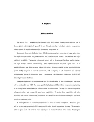 Chapter 1 
Introduction 
The year is 2025. Somewhere in a low-earth orbit, a US–owned communications satellite, one of 
dozens, quietly and unexpectedly goes off the air. Ground controllers with their extensive computerized 
control systems are puzzled but surprisingly not alarmed. They should be. 
Unknown to them, or to the United States (US) defense community, a consortium of rogue nation-states 
and organized crime cartels has just tested their new, hi-tech satellite blanker. The threat to the single 
satellite is formidable. The threat to US national security will be devastating when these satellite blankers 
can target multiple satellites simultaneously. This nightmare happens less than a year later. In an 
unexpectedly swift and decisive move, links to US military forces worldwide are cut, global positioning 
system (GPS) navigation is virtually nonexistent, and a majority of US commercial and military 
reconnaissance returns are nothing but static. Unfortunately, US counterspace capabilities failed in this 
1 
fictional glimpse into the future. 
This paper's purpose is to demonstrate the need for, and the means by which, counterspace operations 
will be conducted in year 2025. The future, specifically by the year 2025, will see many nations capitalizing 
on the vantage point of space for both commercial and military reasons. The US will continue its growing 
reliance on military and commercial space-based capabilities. To protect those capabilities and, when 
necessary, deny similar capabilities to adversaries, the US must be able to conduct counterspace operations 
to achieve space superiority. 
In building the case for counterspace operations, we make no limiting assumptions. We expect space 
will be as open and accessible in 2025 as air travel is today through international airspace. The pervasive 
nature of space assets will foster the broad use of space by most of the nations of the world. Protecting the 
 