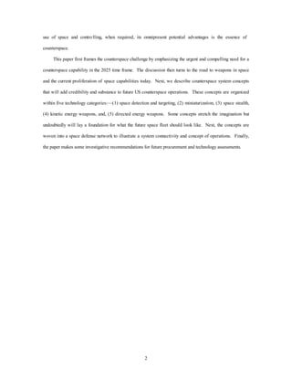 use of space and contro lling, when required, its omnipresent potential advantages is the essence of 
2 
counterspace. 
This paper first frames the counterspace challenge by emphasizing the urgent and compelling need for a 
counterspace capability in the 2025 time frame. The discussion then turns to the road to weapons in space 
and the current proliferation of space capabilities today. Next, we describe counterspace system concepts 
that will add credibility and substance to future US counterspace operations. These concepts are organized 
within five technology categories:—(1) space detection and targeting, (2) miniaturization, (3) space stealth, 
(4) kinetic energy weapons, and, (5) directed energy weapons. Some concepts stretch the imagination but 
undoubtedly will lay a foundation for what the future space fleet should look like. Next, the concepts are 
woven into a space defense network to illustrate a system connectivity and concept of operations. Finally, 
the paper makes some investigative recommendations for future procurement and technology assessments. 
 