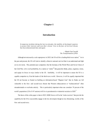 Chapter 1 
Introduction 
In numerous incidents during the last two decades, the inability of developed countries 
to protect their interests and even their citizens’ lives in the face of low-level threats 
has been demonstrated time and again. 
1 
—Martin Van Creveld 
The Transformation of War 
Although not necessarily a sole superpower in 2025, the US will be a leading third-wave nation.1 As in 
the past and present, the US will look to identify a threat to national survival that it can understand and fight 
on its own terms. This potential peer competitor, like the Germany of the World Wars and Soviet Union of 
the Cold War, will, in all probability, be a nation or “entity”2 that generally thinks, plans, organizes, trains, 
and equips its forces in ways similar to the US. Justifiably, it will be important to ensure the US is a 
capable competitor in, if not the leader of, the third-wave world. However, it will be equally important that 
the US not become so fixated on building an information-based “Maginot Line” that its flanks are left 
vulnerable to the first– and second-wave threats that Western ethnocentrism or “technocentrism” often 
misunderstands or overlooks entirely. This is particularly important when one considers 78 percent of the 
world’s population (126 of 147 nations) will live in preindustrial or industrial societies in 2020.3 
The thesis of this white paper is that in 2025, SORE forces will be the “niche warriors” that provide the 
capability for the US to successfully engage in the less developed, though no less threatening, worlds of the 
first- and second-wave. 
 