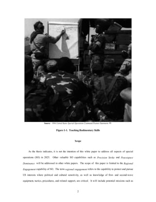 Source: 1994 United States Special Operations Command Posture Statement, 49. 
Figure 1-1. Teaching Rudimentary Skills 
Scope 
As the thesis indicates, it is not the intention of this white paper to address all aspects of special 
operations (SO) in 2025. Other valuable SO capabilities such as Precision Strike and Peacespace 
Dominance will be addressed in other white papers. The scope of this paper is limited to the Regional 
Engagement capability of SO. The term regional engagement refers to the capability to protect and pursue 
US interests where political and cultural sensitivity, as well as knowledge of first- and second-wave 
equipment, tactics, procedures, and related support, are critical. It will include potential missions such as 
2 
 