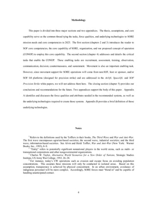 Methodology 
This paper is divided into three major sections and two appendices. The thesis, assumptions, and core 
capability serve as the common thread tying the tasks, force qualities, and underlying technologies to SORE 
mission needs and core competencies in 2025. The first section (chapters 2 and 3) introduces the reader to 
SOF core competencies, the core capability of SORE, organization, and our proposed concept of operation 
(CONOP) to employ this core capability. The second section (chapter 4) addresses and details the critical 
tasks that enable the CONOP. These enabling tasks are recruitment, assessment, training, observation, 
communication, decision, countermeasures, and sustainment. Movement is also an important enabling task. 
However, since movement support for SORE operations will come from non-SOF, host or sponsor, and/or 
SOF lift platforms (designed for precision strike) and are addressed in the Airlift, Spacelift, and SOF 
Precision Strike white papers, we will not address them here. The closing section (chapter 5) provides our 
conclusions and recommendations for the future. Two appendices support the body of this paper. Appendix 
A identifies and discusses the force qualities and attributes needed in the recommended systems, as well as 
the underlying technologies required to create those systems. Appendix B provides a brief definition of those 
4 
underlying technologies. 
Notes 
1 Refers to the definitions used by the Tofflers in their books, The Third Wave and War and Anti-War. 
The first wave encompasses agrarian-based societies; the second wave, industrial societies; and the third 
wave, information-based societies. See Alvin and Heidi Toffler, War and Anti-War (New York: Warner 
Books, Inc., 1993), 8–9. 
2 “Entity” refers to potentially significant nonnational players in the world arena, such as multi- or 
transnational corporations and other nongovernmental organizations. 
3 Charles W. Taylor, Alternative World Scenarios for a New Order of Nations, Strategic Studies 
Institute, US Army War College, 1993, 26–28. 
4 For instance, today’s UW operations such as evasion and escape focus on avoiding population 
concentrations. This assumes these missions will only be conducted in isolated areas. Based on this 
assumption, transparency is achieved by physical concealment. In an urban environment, avoidance of 
indigenous personnel will be more complex. Accordingly, SORE forces must “blend in” and be capable of 
handling unanticipated contact. 
 