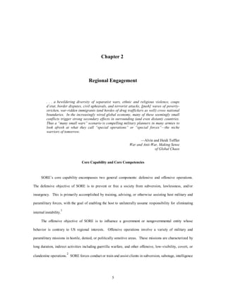 Chapter 2 
Regional Engagement 
. . . a bewildering diversity of separatist wars, ethnic and religious violence, coups 
d’etat, border disputes, civil upheavals, and terrorist attacks, [push] waves of poverty-stricken, 
war-ridden immigrants (and hordes of drug traffickers as well) cross national 
boundaries. In the increasingly wired global economy, many of these seemingly small 
conflicts trigger strong secondary effects in surrounding (and even distant) countries. 
Thus a “many small wars” scenario is compelling military planners in many armies to 
look afresh at what they call “special operations” or “special forces”—the niche 
warriors of tomorrow. 
5 
—Alvin and Heidi Toffler 
War and Anti-War, Making Sense 
of Global Chaos 
Core Capability and Core Competencies 
SORE’s core capability encompasses two general components: defensive and offensive operations. 
The defensive objective of SORE is to prevent or free a society from subversion, lawlessness, and/or 
insurgency. This is primarily accomplished by training, advising, or otherwise assisting host military and 
paramilitary forces, with the goal of enabling the host to unilaterally assume responsibility for eliminating 
internal instability.1 
The offensive objective of SORE is to influence a government or nongovernmental entity whose 
behavior is contrary to US regional interests. Offensive operations involve a variety of military and 
paramilitary missions in hostile, denied, or politically sensitive areas. These missions are characterized by 
long duration, indirect activities including guerrilla warfare, and other offensive, low-visibility, covert, or 
clandestine operations.2 SORE forces conduct or train and assist clients in subversion, sabotage, intelligence 
 