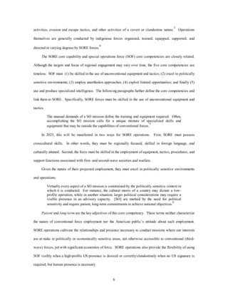 activities, evasion and escape tactics, and other activities of a covert or clandestine nature.3 Operations 
themselves are generally conducted by indigenous forces organized, trained, equipped, supported, and 
6 
directed in varying degrees by SORE forces.4 
The SORE core capability and special operations force (SOF) core competencies are closely related. 
Although the targets and focus of regional engagement may vary over time, the five core competencies are 
timeless. SOF must (1) be skilled in the use of unconventional equipment and tactics; (2) excel in politically 
sensitive environments; (3) employ unorthodox approaches; (4) exploit limited opportunities; and finally (5) 
use and produce specialized intelligence. The following paragraphs further define the core competencies and 
link them to SORE. Specifically, SORE forces must be skilled in the use of unconventional equipment and 
tactics. 
The unusual demands of a SO mission define the training and equipment required. Often, 
accomplishing the SO mission calls for a unique mixture of specialized skills and 
equipment that may be outside the capabilities of conventional forces.5 
In 2025, this will be manifested in two ways for SORE operations. First, SORE must possess 
crosscultural skills. In other words, they must be regionally focused, skilled in foreign language, and 
culturally attuned. Second, the force must be skilled in the employment of equipment, tactics, procedures, and 
support functions associated with first- and second-wave societies and warfare. 
Given the nature of their projected employment, they must excel in politically sensitive environments 
and operations. 
Virtually every aspect of a SO mission is constrained by the politically sensitive context in 
which it is conducted. For instance, the cultural mores of a country may dictate a low-profile 
operation, while in another situation, larger political considerations may require a 
visible presence in an advisory capacity. [SO] are marked by the need for political 
sensitivity and require patient, long-term commitments to achieve national objectives.6 
Patient and long-term are the key adjectives of this core competency. These terms neither characterize 
the nature of conventional force employment nor the American public’s attitude about such employment. 
SORE operations cultivate the relationships and presence necessary to conduct missions where our interests 
are at stake in politically or economically sensitive areas, not otherwise accessible to conventional (third-wave) 
forces, yet with significant economies of force. SORE operations also provide the flexibility of using 
SOF visibly when a high-profile US presence is desired or covertly/clandestinely when no US signature is 
required, but human presence is necessary. 
 