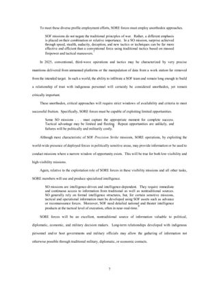 To meet these diverse profile employment efforts, SORE forces must employ unorthodox approaches. 
SOF missions do not negate the traditional principles of war. Rather, a different emphasis 
is placed on their combination or relative importance. In a SO mission, surprise achieved 
through speed, stealth, audacity, deception, and new tactics or techniques can be far more 
effective and efficient than a conventional force using traditional tactics based on massed 
firepower and tactical maneuvers.7 
In 2025, conventional, third-wave operations and tactics may be characterized by very precise 
munitions delivered from unmanned platforms or the manipulation of data from a work station far removed 
from the intended target. In such a world, the ability to infiltrate a SOF team and remain long enough to build 
a relationship of trust with indigenous personnel will certainly be considered unorthodox, yet remain 
7 
critically important. 
These unorthodox, critical approaches will require strict windows of availability and criteria to meet 
successful fruition. Specifically, SORE forces must be capable of exploiting limited opportunities. 
Some SO missions . . . must capture the appropriate moment for complete success. 
Tactical advantage may be limited and fleeting. Repeat opportunities are unlikely, and 
failures will be politically and militarily costly.8 
Although more characteristic of SOF Precision Strike missions, SORE operations, by exploiting the 
world-wide presence of deployed forces in politically sensitive areas, may provide information or be used to 
conduct missions where a narrow window of opportunity exists. This will be true for both low-visibility and 
high-visibility missions. 
Again, relative to the exploitation role of SORE forces in these visibility missions and all other tasks, 
SORE members will use and produce specialized intelligence. 
SO missions are intelligence-driven and intelligence-dependent. They require immediate 
and continuous access to information from traditional as well as nontraditional sources. 
SO generally rely on formal intelligence structures, but, for certain sensitive missions, 
tactical and operational information must be developed using SOF assets such as advance 
or reconnaissance forces. Moreover, SOF need detailed national and theater intelligence 
products at the tactical level of execution, often in near–real-time.9 
SORE forces will be an excellent, nontraditional source of information valuable to political, 
diplomatic, economic, and military decision makers. Long-term relationships developed with indigenous 
personnel and/or host governments and military officials may allow the gathering of information not 
otherwise possible through traditional military, diplomatic, or economic contacts. 
 