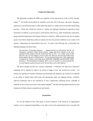 Employment Opportunity 
The opportunity to employ this SORE core capability will be ripe given any of the six 2025 Alternate 
Futures.10 All include the possibility for instability associated with lawlessness, subversion, insurgency, 
separatism, secessionism and states or other entities that sponsor or conduct terrorism and other destabilizing 
activities. Clients may include host nations or virtually any legitimate international organization whose 
maintenance of stability in a given region is in the interest of the US (e.g., multi-/transnational corporations, 
nongovernmental organizations, and regional alliances or coalitions). SORE operations may also be targeted 
against such entities should they conduct or sponsor activities that promote instability or are counter to US 
interests. Opportunities for miscalculation also exist. As noted in the following, this is particularly true 
8 
regarding language and cultural skills. 
The relevance of [training] programs . . . depends heavily on requirements that the US 
intelligence community cannot always predict. Egypt and Syria emerged as the most 
important Arabic dialects after the Arab-Israeli War of 1967. As a direct result of that 
decision, only 16 Arab linguists on active duty (less than one percent) had studied Iraqi 
before Saddam Hussein invaded Kuwait. No one predicted large-scale SOF employment 
in Kurdistan or Somalia, where Operations PROVIDE COMFORT and RESTORE HOPE 
took place. The maintenance of language skills is just as essential as initial learning but, 
for most linguists, peak proficiency occurs the day they receive their diploma.11 
The above example provides for a positive opportunity. It illustrates how third-wave information 
technology can be exploited to improve our ability to engage in first- and second-wave warfare. For 
instance, the capability to transform information into knowledge and, ultimately, into wisdom will contribute 
to our ability to identify future flash points and subsequently adjust our language training. Similarly, 
improved technology such as the introduction of more sophisticated translating devices (although no 
substitute for face-to-face conversation in the spoken language)12 and other learning enhancement devices and 
techniques will likely improve comprehension and retention. 
Organization 
It is not the intention of this white paper to become immersed in the intricacies of organizational 
structure, service component responsibility, or any other controversial organizational issues associated with 
 