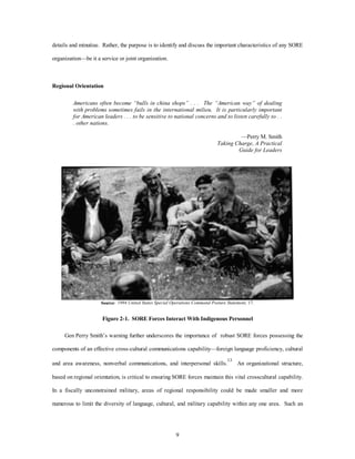 details and minutiae. Rather, the purpose is to identify and discuss the important characteristics of any SORE 
9 
organization—be it a service or joint organization. 
Regional Orientation 
Americans often become “bulls in china shops” . . . The “American way” of dealing 
with problems sometimes fails in the international milieu. It is particularly important 
for American leaders . . . to be sensitive to national concerns and to listen carefully to . . 
. other nations. 
—Perry M. Smith 
Taking Charge, A Practical 
Guide for Leaders 
Source: 1994 United States Special Operations Command Posture Statement, 17. 
Figure 2-1. SORE Forces Interact With Indigenous Personnel 
Gen Perry Smith’s warning further underscores the importance of robust SORE forces possessing the 
components of an effective cross-cultural communications capability—foreign language proficiency, cultural 
and area awareness, nonverbal communications, and interpersonal skills.13 An organizational structure, 
based on regional orientation, is critical to ensuring SORE forces maintain this vital crosscultural capability. 
In a fiscally unconstrained military, areas of regional responsibility could be made smaller and more 
numerous to limit the diversity of language, cultural, and military capability within any one area. Such an 
 