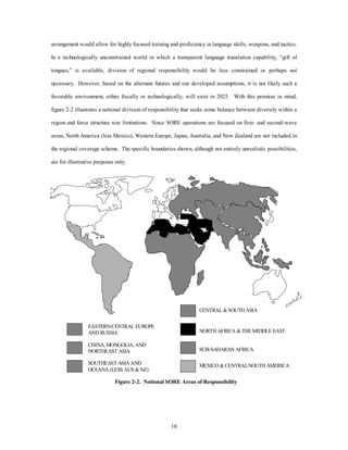 arrangement would allow for highly focused training and proficiency in language skills, weapons, and tactics. 
In a technologically unconstrained world in which a transparent language translation capability, “gift of 
tongues,” is available, division of regional responsibility would be less constrained or perhaps not 
necessary. However, based on the alternate futures and our developed assumptions, it is not likely such a 
favorable environment, either fiscally or technologically, will exist in 2025. With this premise in mind, 
figure 2-2 illustrates a notional division of responsibility that seeks some balance between diversity within a 
region and force structure size limitations. Since SORE operations are focused on first- and second-wave 
areas; North America (less Mexico), Western Europe, Japan, Australia, and New Zealand are not included in 
the regional coverage scheme. The specific boundaries shown, although not entirely unrealistic possibilities, 
10 
are for illustrative purposes only. 
EASTERN/CENTRAL EUROPE 
AND RUSSIA 
CHINA, MONGOLIA, AND 
NORTHEAST ASIA 
SOUTHEAST ASIA AND 
OCEANA (LESS AUS & NZ) 
CENTRAL & SOUTH ASIA 
NORTH AFRICA & THE MIDDLE EAST 
SUB-SAHARAN AFRICA 
MEXICO & CENTRAL/SOUTH AMERICA 
Figure 2-2. Notional SORE Areas of Responsibility 
 