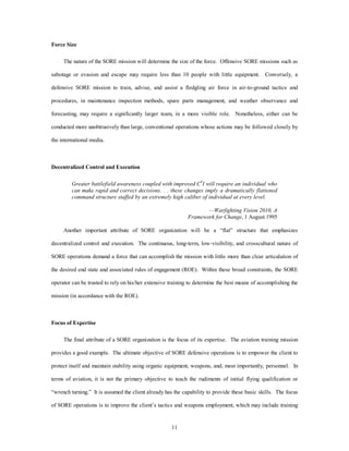 11 
Force Size 
The nature of the SORE mission will determine the size of the force. Offensive SORE missions such as 
sabotage or evasion and escape may require less than 10 people with little equipment. Conversely, a 
defensive SORE mission to train, advise, and assist a fledgling air force in air-to-ground tactics and 
procedures, in maintenance inspection methods, spare parts management, and weather observance and 
forecasting, may require a significantly larger team, in a more visible role. Nonetheless, either can be 
conducted more unobtrusively than large, conventional operations whose actions may be followed closely by 
the international media. 
Decentralized Control and Execution 
Greater battlefield awareness coupled with improved C4I will require an individual who 
can make rapid and correct decisions. . . these changes imply a dramatically flattened 
command structure staffed by an extremely high caliber of individual at every level. 
—Warfighting Vision 2010, A 
Framework for Change, 1 August 1995 
Another important attribute of SORE organization will be a “flat” structure that emphasizes 
decentralized control and execution. The continuous, long-term, low-visibility, and crosscultural nature of 
SORE operations demand a force that can accomplish the mission with little more than clear articulation of 
the desired end state and associated rules of engagement (ROE). Within these broad constraints, the SORE 
operator can be trusted to rely on his/her extensive training to determine the best means of accomplishing the 
mission (in accordance with the ROE). 
Focus of Expertise 
The final attribute of a SORE organization is the focus of its expertise. The aviation training mission 
provides a good example. The ultimate objective of SORE defensive operations is to empower the client to 
protect itself and maintain stability using organic equipment, weapons, and, most importantly, personnel. In 
terms of aviation, it is not the primary objective to teach the rudiments of initial flying qualification or 
“wrench turning.” It is assumed the client already has the capability to provide these basic skills. The focus 
of SORE operations is to improve the client’s tactics and weapons employment, which may include training 
 