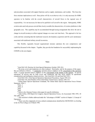 and procedures associated with support functions such as supply, maintenance, and weather. This focus has 
force structure implications as well. Since pilots will fly in an observer role, it is only necessary for SORE 
operators to be familiar with the overall characteristics of aircraft flown in the regional area of 
responsibility. It is not necessary for them to be qualified in all aircraft in the region. Subsequently, SORE 
aviation units need only possess aircraft that closely resemble the characteristics of aviation platforms in that 
geographic area. This capability may be accommodated through leasing arrangements that allow the unit to 
change its aircraft inventory to reflect regional changes on a near–real–time basis. This approach is far less 
costly and time consuming than the traditional research, development, acquisition and life cycle maintenance 
associated with traditional military aircraft inventories. 
This flexible, regionally focused organizational structure optimizes the core competencies and 
capability discussed in this chapter. Together, they provide the foundation for successfully implementing the 
12 
CONOPs in the next chapter. 
Notes 
1 Joint Pub 3-05, Doctrine for Joint Special Operations, October 1992, II-8. 
2 The terms covert and clandestine are often confused. Doctrinally, and for the purpose of this paper, 
they are defined as follows. A clandestine operation places emphasis on the concealment of the operation 
itself. A covert operation places emphasis on the concealment of the identity of the sponsor. In special 
operations, an activity may be both covert and clandestine and may focus equally on operational 
considerations and intelligence-related activities. (See Joint Pub 1-02 and Joint Pub 3-05.) 
3 Joint Pub 3-05.3, Joint Special Operations Operational Procedures, August 1993, II-1. 
4 Joint Pub 1-02, Joint Warfare of the United States Armed Forces, January 1995, I-X. 
5 United States Special Operations Command, The United States Special Operations Forces Posture 
Statement, 1994, 3. 
6 Ibid., 3. 
7 Ibid., 4. 
8 Ibid. 
9 Ibid. 
10 Refer to the Alternate Futures white paper for specific definitions. 
11 John Collins, CRS Report for Congress, Special Operations Forces, An Assessment 1986–1993, 30 
July 1993, 1991. 
12 This assertion is further addressed under the “Advantages of SORE” section of chapter 3, Concept of 
Operations. 
13 These were the components of cross-cultural communications identified by USCINCSOC in a briefing 
to the Air War College on 25 March 1996. 
 