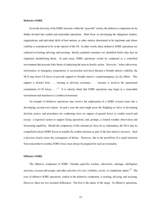 14 
Defensive SORE 
Given the diversity of the SORE missions within the “peaceful” realms, the defensive component can be 
further divided into combat and noncombat operations. Both focus on developing the indigenous leaders, 
organizations, and individual skills of host nations, or other entities determined to be legitimate and whose 
viability is considered to be in the interest of the US. In other words, these defensive SORE operations are 
centered on training, advising, and assisting. Ideally, potential customers are identified before they face an 
organized, destabilizing threat. In such cases, SORE operations would be conducted in a controlled 
environment that presents little threat of subjecting the team to hostile action. However, “when subversion, 
lawlessness, or insurgency, [separatism, or secessionist activities] threaten a friendly nation’s stability, the 
NCA may direct US forces to provide support to friendly nation’s counterinsurgency [et al] efforts. This 
support is distinct from . . . training or advisory assistance . . . because it involves the operational 
commitment of US forces . . .”1 It is entirely likely that SORE operations may begin in a noncombat 
environment and transition to a combat environment. 
An example of defensive operations may involve the employment of a SORE aviation team into a 
developing, second-wave nation. In such a case the team might assist the fledgling air force in developing 
doctrine, tactics, and procedures for conducting close air support of ground forces or combat search and 
rescue; a logistical system to support flying operations; and, perhaps, a limited weather observation and 
forecasting capability. Should the competency of this notional air force be so rudimentary, the NCA may be 
compelled to direct SORE forces to actually fly combat missions as part of the host nation’s aircrews. Such 
a decision clearly raises the consequence of failure. However, due to the possibility of a rapid transition 
from noncombat to combat, SORE forces must always be prepared for such an eventuality. 
Offensive SORE 
The offensive component of SORE “includes guerrilla warfare, subversion, sabotage, intelligence 
activities, evasion and escape, and other activities of a low visibility, covert, or clandestine nature.”2 The 
core of offensive SORE operations, similar to the defensive component, is training, advising, and assisting. 
However, there are two essential differences. The first is the nature of the target. In offensive operations, 
 