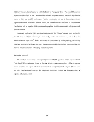 SORE activities are directed against an established entity or “occupying” force. The second follows from 
the political sensitivity of the first. The operation will almost always be conducted in a covert or clandestine 
manner to effectively mask US involvement. This last consideration may lead to the requirement to use 
sophisticated systems to infiltrate, exfiltrate, sustain, and communicate in a clandestine or covert manner. 
The challenge will be to exploit third-wave technology such that it will be transparent in a first- or second-wave 
15 
environment. 
An example of offensive SORE operations in the context of the “Zaibatsu” alternate future may involve 
the infiltration of a SORE team into a region dominated by a multi- or transnational corporation where vital 
American interests are at stake.3 Such a mission may be characterized by training, advising, and assisting 
indigenous personnel in harassment activities. Such an operation might also facilitate or complement a SOF 
precision strike mission aimed at disrupting information systems. 
Advantages of SORE 
The advantages of possessing a core capability to conduct SORE operations in 2025 are several fold. 
First, since SORE operations are focused on first- and second-wave entities, emphasis will be on weapons, 
tactics, procedures, and support infrastructure considered crude or primitive, both today and 30 years hence 
(fig. 3-2). Conventional forces of 2025 will not possess these cruder weapons, and subsequently, have no 
expertise in their employment. 
 