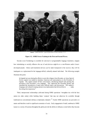 Source: USSOCOM Pub 1, Special Operations in Peace and War, 2–15. 
Figure 3-2. SORE Forces Training in the First and Second Waves. 
Second, even if technology is available for universal or programmable language translators, imagine 
how intimidating or socially offensive the use of such devices might be to a non-Western and/or lesser-developed 
people. Unless such translation devices can be made transparent to the receiver, they will be 
inadequate as a replacement for the language-skilled, culturally attuned individual. The following example 
16 
illustrates this point. 
In Uganda last year during the efforts to assist the refugees from Rwanda, an Army Special 
Forces captain was tasked to introduce American aid representatives to the President of 
Uganda. The captain started off the conversation, introducing himself and greeting the 
president in the President’s own language. This impressed the President greatly and 
smoothed the introduction of much more difficult topics and discussions. The captain’s 
[language and cultural] training and previous deployments had allowed him to . . . make 
the telling first impression.4 
Third, interpersonal relationships cultivated during SORE operations “strengthen ties with the host 
nation [or other entity] while building future ‘contacts’ that may not otherwise be available through 
traditional [or conventional] military or diplomatic channels.”5 Fourth, SORE operations are preventive in 
nature and therefore result in significant economies of scale. Early engagement of small, unobtrusive SORE 
teams in a variety of locations throughout the globe provide the ability to influence events before they become 
 
