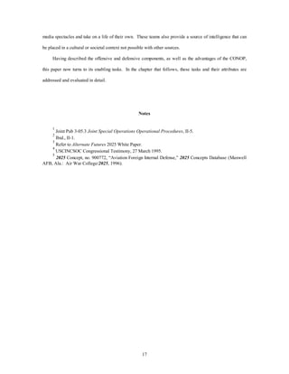 media spectacles and take on a life of their own. These teams also provide a source of intelligence that can 
be placed in a cultural or societal context not possible with other sources. 
Having described the offensive and defensive components, as well as the advantages of the CONOP, 
this paper now turns to its enabling tasks. In the chapter that follows, these tasks and their attributes are 
17 
addressed and evaluated in detail. 
Notes 
1 Joint Pub 3-05.3 Joint Special Operations Operational Procedures, II-5. 
2 Ibid., II-1. 
3 Refer to Alternate Futures 2025 White Paper. 
4 USCINCSOC Congressional Testimony, 27 March 1995. 
5 2025 Concept, no. 900772, “Aviation Foreign Internal Defense,” 2025 Concepts Database (Maxwell 
AFB, Ala.: Air War College/2025, 1996). 
 