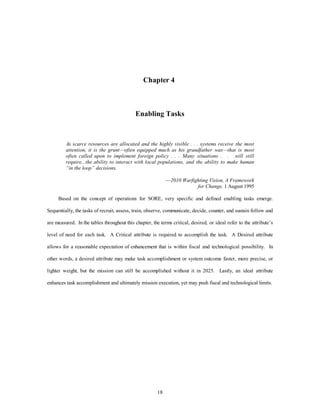 Chapter 4 
Enabling Tasks 
As scarce resources are allocated and the highly visible . . . systems receive the most 
attention, it is the grunt—often equipped much as his grandfather was—that is most 
often called upon to implement foreign policy . . . Many situations . . .will still 
require...the ability to interact with local populations, and the ability to make human 
“in the loop” decisions. 
18 
—2010 Warfighting Vision, A Framework 
for Change, 1 August 1995 
Based on the concept of operations for SORE, very specific and defined enabling tasks emerge. 
Sequentially, the tasks of recruit, assess, train, observe, communicate, decide, counter, and sustain follow and 
are measured. In the tables throughout this chapter, the terms critical, desired, or ideal refer to the attribute’s 
level of need for each task. A Critical attribute is required to accomplish the task. A Desired attribute 
allows for a reasonable expectation of enhancement that is within fiscal and technological possibility. In 
other words, a desired attribute may make task accomplishment or system outcome faster, more precise, or 
lighter weight, but the mission can still be accomplished without it in 2025. Lastly, an ideal attribute 
enhances task accomplishment and ultimately mission execution, yet may push fiscal and technological limits. 
 
