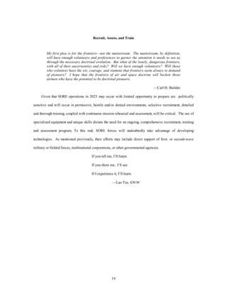 Recruit, Assess, and Train 
My first plea is for the frontiers—not the mainstream. The mainstream, by definition, 
will have enough volunteers and preferences to garner the attention it needs to see us 
through the necessary doctrinal evolution. But what of the lonely, dangerous frontiers, 
with all of their uncertainties and risks? Will we have enough volunteers? Will those 
who volunteer have the wit, courage, and stamina that frontiers seem always to demand 
of pioneers? I hope that the frontiers of air and space doctrine will beckon those 
airmen who have the potential to be doctrinal pioneers. 
19 
—Carl H. Builder 
Given that SORE operations in 2025 may occur with limited opportunity to prepare are politically 
sensitive and will occur in permissive, hostile and/or denied environments, selective recruitment, detailed 
and thorough training, coupled with continuous mission rehearsal and assessment, will be critical. The use of 
specialized equipment and unique skills dictate the need for an ongoing, comprehensive recruitment, training 
and assessment program. To this end, SORE forces will undoubtedly take advantage of developing 
technologies. As mentioned previously, their efforts may include direct support of first- or second-wave 
military or fielded forces, multinational corporations, or other governmental agencies. 
If you tell me, I’ll listen. 
If you show me, I’ll see. 
If I experience it, I’ll learn. 
—Lao Tze, 430 BC 
 