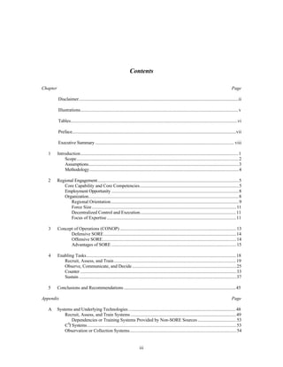Contents 
Chapter Page 
Disclaimer..........................................................................................................................................ii 
Illustrations.........................................................................................................................................v 
Tables................................................................................................................................................vi 
Preface..............................................................................................................................................vii 
Executive Summary ........................................................................................................................ viii 
1 Introduction.........................................................................................................................................1 
Scope............................................................................................................................................2 
Assumptions..................................................................................................................................3 
Methodology.................................................................................................................................4 
2 Regional Engagement..........................................................................................................................5 
Core Capability and Core Competencies......................................................................................5 
Employment Opportunity ..............................................................................................................8 
Organization..................................................................................................................................8 
Regional Orientation...............................................................................................................9 
Force Size.............................................................................................................................11 
Decentralized Control and Execution....................................................................................11 
Focus of Expertise ................................................................................................................11 
3 Concept of Operations (CONOP) .....................................................................................................13 
Defensive SORE...................................................................................................................14 
Offensive SORE....................................................................................................................14 
Advantages of SORE ............................................................................................................15 
4 Enabling Tasks..................................................................................................................................18 
Recruit, Assess, and Train..........................................................................................................19 
Observe, Communicate, and Decide...........................................................................................25 
Counter .......................................................................................................................................33 
Sustain ........................................................................................................................................37 
5 Conclusions and Recommendations ..................................................................................................45 
Appendix Page 
A Systems and Underlying Technologies ..............................................................................................48 
Recruit, Assess, and Train Systems ............................................................................................49 
Dependencies or Training Systems Provided by Non-SORE Sources ..................................53 
C4I Systems.................................................................................................................................53 
Observation or Collection Systems.............................................................................................54 
iii 
 