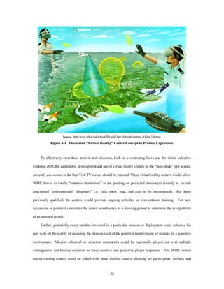 Source: http://www.afit.af.mil/schools/PA/gall3.htm. Artwork courtesy of Gene Lehman. 
Figure 4-1. Illustrated "Virtual Reality" Center Concept to Provide Experience 
To effectively meet these train-to-task missions, both on a continuing basis and for initial selective 
trimming of SORE candidates, development and use of virtual reality centers or the “holo-deck” type arenas, 
currently envisioned in the Star Trek TV series, should be pursued. These virtual reality centers would allow 
SORE forces to totally “immerse themselves” in the pending or projected mission(s) (ideally to include 
anticipated “environmental influences” i.e., rain, snow, mud, and cold to be encountered). For those 
previously qualified, the centers would provide ongoing refresher or reorientation training. For new 
accessions or potential candidates the center would serve as a proving ground to determine the acceptability 
20 
of an untested recruit. 
Further, potentially every member involved in a particular mission or deployment could rehearse his 
part with all the reality of executing the mission void of the potential ramifications of mistake in a sensitive 
environment. Mission rehearsal or selection parameters could be repeatedly played out with multiple 
contingencies and backup scenarios to force reactive and proactive player responses. The SORE virtual 
reality training centers could be linked with other similar centers allowing all participants, military and 
 