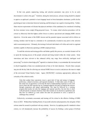 In that vein, genetic engineering, testing, and selection parameters may prove to be an early 
discriminator to achieve this goal.3 Similarly, during the initial process, advance testing should be adopted 
to apprise an applicant’s potential to learn language based on brain hemisphere dominance, profile his/her 
psychological state to determine historical nurturing, and IQ testing to rate cognitive learning ability. Further, 
future mission requirements will dictate that physical attributes of the candidate(s) be considered in building 
the force structure verses simply filling projected losses. To restate, initial selection procedures will be 
critical to effectively field the highest caliber forces to achieve specialized and changing SORE mission 
objectives. Given the nature of the SORE mission and the potential expense associated with its follow-on 
training, mistakes must be kept to a minimum or be systematically revealed at any point in the selection 
and/or assessment process. Ultimately, the training of selected individuals will refine and result in cognizant 
members capable of effectively operating as SORE employed forces. 
To meld the selection and training profiles and further qualify this process, an essential element will be 
to speed the learning process of the people selected and being trained within the virtual system. Some 
innovations and ideas relevant to this enhanced ability may range from artificially intelligent word 
processing,4 to selective knowledge pills5 ingested as situations dictate, to accommodate the increased need 
to absorb magnitudes of data over extended periods of time or for short durations. Overall, these concepts 
may provide the key links for allowing our selected SORE forces to receive and process the massive output 
of the envisioned Virtual Reality Center. Again, USCINCSOC’s testimony appropriately addresses the 
24 
criticality of the collective tasks: 
Units that conduct these operations invest a great deal of time and energy in language 
proficiency, cultural awareness, and regional orientation. It often takes years of study, in 
the actual area of operations, to develop the kind of understanding required to work with 
forces where the SOF operator has no command authority but must accomplish the mission 
through cooperation and mutual understanding. This must be followed by a training 
program that teaches not only the language and regional specifics, but also how to deal 
with and operate in unusual situations where there usually are no doctrine or guidelines and 
they have no authority to issue orders but must use persuasion to solve a myriad of 
challenges they confront.6 
Collectively, recruitment, assessment, and training will be critical to the effective fielding of SORE 
forces in 2025. Without these building blocks of successful selection and preparation, the end game of their 
actions cannot be assured or predicted with any certainty. However, by applying specific standards to these 
criteria, we will dramatically increase the probability of success by fielding a select group of brilliant 
 