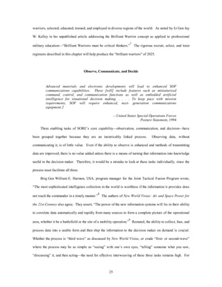 warriors, selected, educated, trained, and employed in diverse regions of the world. As noted by Lt Gen Jay 
W. Kelley in his unpublished article addressing the Brilliant Warrior concept as applied to professional 
military education—“Brilliant Warriors must be critical thinkers.”7 The rigorous recruit, select, and train 
regimens described in this chapter will help produce the “brilliant warriors” of 2025. 
Observe, Communicate, and Decide 
Advanced materials and electronic developments will lead to enhanced SOF 
communications capabilities. These [will] include features such as miniaturized 
command, control, and communication functions as well as embedded artificial 
intelligence for situational decision making. . . . . To keep pace with mission 
requirements, SOF will require enhanced, next- generation communications 
equipment.2 
25 
—United States Special Operations Forces 
Posture Statement, 1994 
Three enabling tasks of SORE’s core capability—observation, communication, and decision—have 
been grouped together because they are an inextricably linked process. Observing data, without 
communicating it, is of little value. Even if the ability to observe is enhanced and methods of transmitting 
data are improved, there is no value added unless there is a means of turning that information into knowledge 
useful to the decision maker. Therefore, it would be a mistake to look at these tasks individually, since the 
process must facilitate all three. 
Brig Gen William E. Harmon, USA, program manager for the Joint Tactical Fusion Program wrote, 
“The most sophisticated intelligence collection in the world is worthless if the information it provides does 
not reach the commander in a timely manner.”8 The authors of New World Vistas: Air and Space Power for 
the 21st Century also agree. They assert, “The power of the new information systems will lie in their ability 
to correlate data automatically and rapidly from many sources to form a complete picture of the operational 
area, whether it be a battlefield or the site of a mobility operation.”9 Restated, the ability to collect, fuse, and 
process data into a usable form and then ship the information to the decision maker on demand is crucial. 
Whether the process is “third wave” as discussed by New World Vistas, or crude “first- or second-wave” 
where the process may be as simple as “seeing” with one’s own eyes, “telling” someone what you saw, 
“discussing” it, and then acting—the need for effective interweaving of these three tasks remains high. For 
 