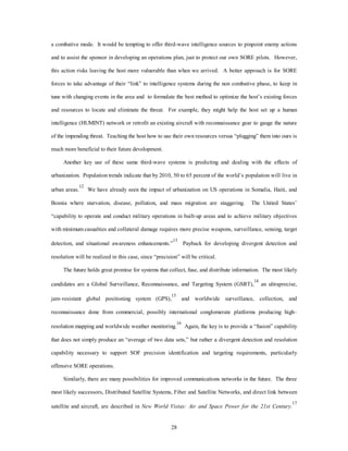 a combative mode. It would be tempting to offer third-wave intelligence sources to pinpoint enemy actions 
and to assist the sponsor in developing an operations plan, just to protect our own SORE pilots. However, 
this action risks leaving the host more vulnerable than when we arrived. A better approach is for SORE 
forces to take advantage of their “link” to intelligence systems during the non combative phase, to keep in 
tune with changing events in the area and to formulate the best method to optimize the host’s existing forces 
and resources to locate and eliminate the threat. For example, they might help the host set up a human 
intelligence (HUMINT) network or retrofit an existing aircraft with reconnaissance gear to gauge the nature 
of the impending threat. Teaching the host how to use their own resources versus “plugging” them into ours is 
28 
much more beneficial to their future development. 
Another key use of these same third-wave systems is predicting and dealing with the effects of 
urbanization. Population trends indicate that by 2010, 50 to 65 percent of the world’s population will live in 
urban areas.12 We have already seen the impact of urbanization on US operations in Somalia, Haiti, and 
Bosnia where starvation, disease, pollution, and mass migration are staggering. The United States’ 
“capability to operate and conduct military operations in built-up areas and to achieve military objectives 
with minimum casualties and collateral damage requires more precise weapons, surveillance, sensing, target 
detection, and situational awareness enhancements.”13 Payback for developing divergent detection and 
resolution will be realized in this case, since “precision” will be critical. 
The future holds great promise for systems that collect, fuse, and distribute information. The most likely 
candidates are a Global Surveillance, Reconnaissance, and Targeting System (GSRT),14 an ultraprecise, 
jam–resistant global positioning system (GPS),15 and worldwide surveillance, collection, and 
reconnaissance done from commercial, possibly international conglomerate platforms producing high– 
resolution mapping and worldwide weather monitoring.16 Again, the key is to provide a “fusion” capability 
that does not simply produce an “average of two data sets,” but rather a divergent detection and resolution 
capability necessary to support SOF precision identification and targeting requirements, particularly 
offensive SORE operations. 
Similarly, there are many possibilities for improved communications networks in the future. The three 
most likely successors, Distributed Satellite Systems, Fiber and Satellite Networks, and direct link between 
satellite and aircraft, are described in New World Vistas: Air and Space Power for the 21st Century. 
17 
 