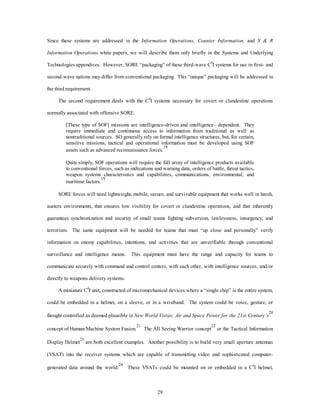Since these systems are addressed in the Information Operations, Counter Information, and S & R 
Information Operations white papers, we will describe them only briefly in the Systems and Underlying 
Technologies appendices. However, SORE “packaging” of these third-wave C4I systems for use in first- and 
second-wave nations may differ from conventional packaging. This “unique” packaging will be addressed in 
29 
the third requirement. 
The second requirement deals with the C4I systems necessary for covert or clandestine operations 
normally associated with offensive SORE. 
[These type of SOF] missions are intelligence-driven and intelligence– dependent. They 
require immediate and continuous access to information from traditional as well as 
nontraditional sources. SO generally rely on formal intelligence structures, but, for certain, 
sensitive missions, tactical and operational information must be developed using SOF 
assets such as advanced reconnaissance forces.18 
Quite simply, SOF operations will require the full array of intelligence products available 
to conventional forces, such as indications and warning data, orders of battle, threat tactics, 
weapon systems characteristics and capabilities, communications, environmental, and 
maritime factors.19 
SORE forces will need lightweight, mobile, secure, and survivable equipment that works well in harsh, 
austere environments, that ensures low visibility for covert or clandestine operations, and that inherently 
guarantees synchronization and security of small teams fighting subversion, lawlessness, insurgency, and 
terrorism. The same equipment will be needed for teams that must “up close and personally” verify 
information on enemy capabilities, intentions, and activities that are unverifiable through conventional 
surveillance and intelligence means. This equipment must have the range and capacity for teams to 
communicate securely with command and control centers, with each other, with intelligence sources, and/or 
directly to weapons delivery systems. 
A miniature C4I unit, constructed of micromechanical devices where a “single chip” is the entire system, 
could be embedded in a helmet, on a sleeve, or in a wristband. The system could be voice, gesture, or 
thought controlled as deemed plausible in New World Vistas: Air and Space Power for the 21st Century’s 
20 
concept of Human/Machine System Fusion.21 The All Seeing Warrior concept22 or the Tactical Information 
Display Helmet23 are both excellent examples. Another possibility is to build very small aperture antennas 
(VSAT) into the receiver systems which are capable of transmitting video and sophisticated computer-generated 
data around the world.24 These VSATs could be mounted on or embedded in a C4I helmet, 
 