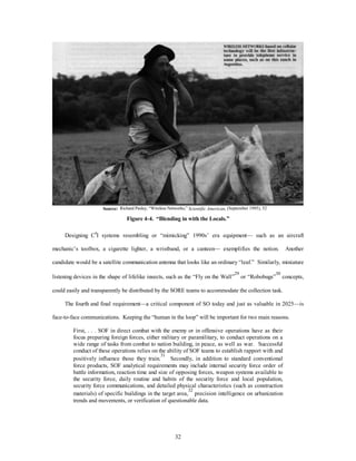 Source: Richard Pasley, “Wireless Networks,” Scientific American, (September 1995), 52 
Figure 4-4. “Blending in with the Locals.” 
Designing C4I systems resembling or “mimicking” 1990s’ era equipment— such as an aircraft 
mechanic’s toolbox, a cigarette lighter, a wristband, or a canteen— exemplifies the notion. Another 
candidate would be a satellite communication antenna that looks like an ordinary “leaf.” Similarly, miniature 
listening devices in the shape of lifelike insects, such as the “Fly on the Wall”29 or “Robobugs”30 concepts, 
could easily and transparently be distributed by the SORE teams to accommodate the collection task. 
The fourth and final requirement—a critical component of SO today and just as valuable in 2025—is 
face-to-face communications. Keeping the “human in the loop” will be important for two main reasons. 
First, . . . SOF in direct combat with the enemy or in offensive operations have as their 
focus preparing foreign forces, either military or paramilitary, to conduct operations on a 
wide range of tasks from combat to nation building, in peace, as well as war. Successful 
conduct of these operations relies on the ability of SOF teams to establish rapport with and 
positively influence those they train.31 Secondly, in addition to standard conventional 
force products, SOF analytical requirements may include internal security force order of 
battle information, reaction time and size of opposing forces, weapon systems available to 
the security force, daily routine and habits of the security force and local population, 
security force communications, and detailed physical characteristics (such as construction 
materials) of specific buildings in the target area,32 precision intelligence on urbanization 
trends and movements, or verification of questionable data. 
32 
 