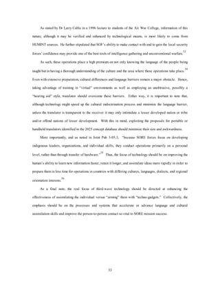 As stated by Dr Larry Cable in a 1996 lecture to students of the Air War College, information of this 
nature, although it may be verified and enhanced by technological means, is most likely to come from 
HUMINT sources. He further stipulated that SOF’s ability to make contact with and to gain the local security 
forces’ confidence may provide one of the best tools of intelligence gathering and unconventional warfare.33 
As such, these operations place a high premium on not only knowing the language of the people being 
taught but in having a thorough understanding of the culture and the area where these operations take place.34 
Even with extensive preparation, cultural differences and language barriers remain a major obstacle. Hence, 
taking advantage of training in “virtual” environments as well as employing an unobtrusive, possibly a 
“hearing aid” style, translator should overcome these barriers. Either way, it is important to note that, 
although technology might speed up the cultural indoctrination process and minimize the language barrier, 
unless the translator is transparent to the receiver it may only intimidate a lesser developed nation or tribe 
and/or offend nations of lesser development. With this in mind, exploiting the proposals for portable or 
handheld translators identified in the 2025 concept database should minimize their size and awkwardness. 
More importantly, and as noted in Joint Pub 3-05.3, “because SORE forces focus on developing 
indigenous leaders, organizations, and individual skills, they conduct operations primarily on a personal 
level, rather than through transfer of hardware.”35 Thus, the focus of technology should be on improving the 
human’s ability to learn new information faster, retain it longer, and assimilate ideas more rapidly in order to 
prepare them in less time for operations in countries with differing cultures, languages, dialects, and regional 
33 
orientation interests.36 
As a final note, the real focus of third-wave technology should be directed at enhancing the 
effectiveness of assimilating the individual versus “arming” them with “techno-gadgets.” Collectively, the 
emphasis should be on the processes and systems that accelerate or advance language and cultural 
assimilation skills and improve the person-to-person contact so vital to SORE mission success. 
 