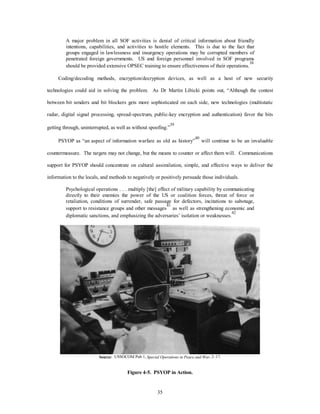 A major problem in all SOF activities is denial of critical information about friendly 
intentions, capabilities, and activities to hostile elements. This is due to the fact that 
groups engaged in lawlessness and insurgency operations may be corrupted members of 
penetrated foreign governments. US and foreign personnel involved in SOF programs 
should be provided extensive OPSEC training to ensure effectiveness of their operations.38 
Coding/decoding methods, encryption/decryption devices, as well as a host of new security 
technologies could aid in solving the problem. As Dr Martin Libicki points out, “Although the contest 
between bit senders and bit blockers gets more sophisticated on each side, new technologies (multistatic 
radar, digital signal processing, spread-spectrum, public-key encryption and authentication) favor the bits 
getting through, uninterrupted, as well as without spoofing.”39 
PSYOP as “an aspect of information warfare as old as history”40 will continue to be an invaluable 
countermeasure. The targets may not change, but the means to counter or affect them will. Communications 
support for PSYOP should concentrate on cultural assimilation, simple, and effective ways to deliver the 
information to the locals, and methods to negatively or positively persuade those individuals. 
Psychological operations . . . multiply [the] effect of military capability by communicating 
directly to their enemies the power of the US or coalition forces, threat of force or 
retaliation, conditions of surrender, safe passage for defectors, incitations to sabotage, 
support to resistance groups and other messages41 as well as strengthening economic and 
diplomatic sanctions, and emphasizing the adversaries’ isolation or weaknesses.42 
Source: USSOCOM Pub 1, Special Operations in Peace and War, 2–17. 
Figure 4-5. PSYOP in Action. 
35 
 