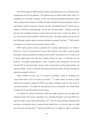 Direct PSYOP support for SORE operations should be concentrated before arrival, to facilitate positive 
communication with the local population. This preparation may use different media (radio, leaflets, TV, 
holographics, etc.) to persuade or influence. In 2025, more advanced broadcasting and projection systems, 
which can operate from workstations in CONUS, and leaflets distributed with precision guidance systems to 
target audiences should be considered. Along the same lines, a Holographic Projector43 could be used as a 
deception or PSYOP tool projecting images in the sky above the target audience. Translators could make 
television, radio, holographic broadcasts, or direct contact with enemy troops or citizens more effective. In 
fact, direct broadcast television (DBTV), which has more than a 100–channel capability and sells for less 
than $1,000 today, should be capable of providing “information on demand” in the future. 44 DBTV could be 
an inexpensive way to affect first- and second-wave nations in 2025. 
DBTV would not only be useful as a preparation tool, it could pay high dividends as an “offensive” 
PSYOP tool. Just as TV mesmerized the US in the 1960s and China in the 1990s, it could be equally 
distracting or alluring to preindustrial and industrial nations in 2025. Broadcasting “free TV” 24 hours a day 
to specific targets groups could render them “immobile, infuriate the masses, or launch them into new 
directions.” For example, broadcasting MTV, “Soaps,” Talk Shows, and/or Educational TV for teens, and 
“fictional CNN” for the general public, business, military, and government could pay high dividends with 
minimal investment. The key is knowing the desired goal and the target audience, and then broadcasting the 
36 
appropriate propaganda to achieve it. 
Finally, “PSYOP is not only a user, it is a producer of intelligence, capable of contributing to the 
overall national effort as well as servicing its own needs.”45 To further explain, the extensive regional 
collection and assessment conducted for PSYOP may produce intelligence useful for other special or 
conventional operations. For example, the assessment data could be incorporated in the Virtual Reality 
Training Center for up-to-date regional awareness training. 
In a collateral role, offensive and defensive SORE forces might be tasked to assist and support other 
information warfare (IW) activities—particularly in the “controlling information” role where SORE forces 
exploit the enemy’s systems while protecting their own.46 Since IW masks preliminary preparations and 
movements, overloading the enemy’s command decision making allows us to precisely apply our combat 
power at his most vulnerable points.47 Therefore, the SORE forces’ role might be as simple as verifying the 
 